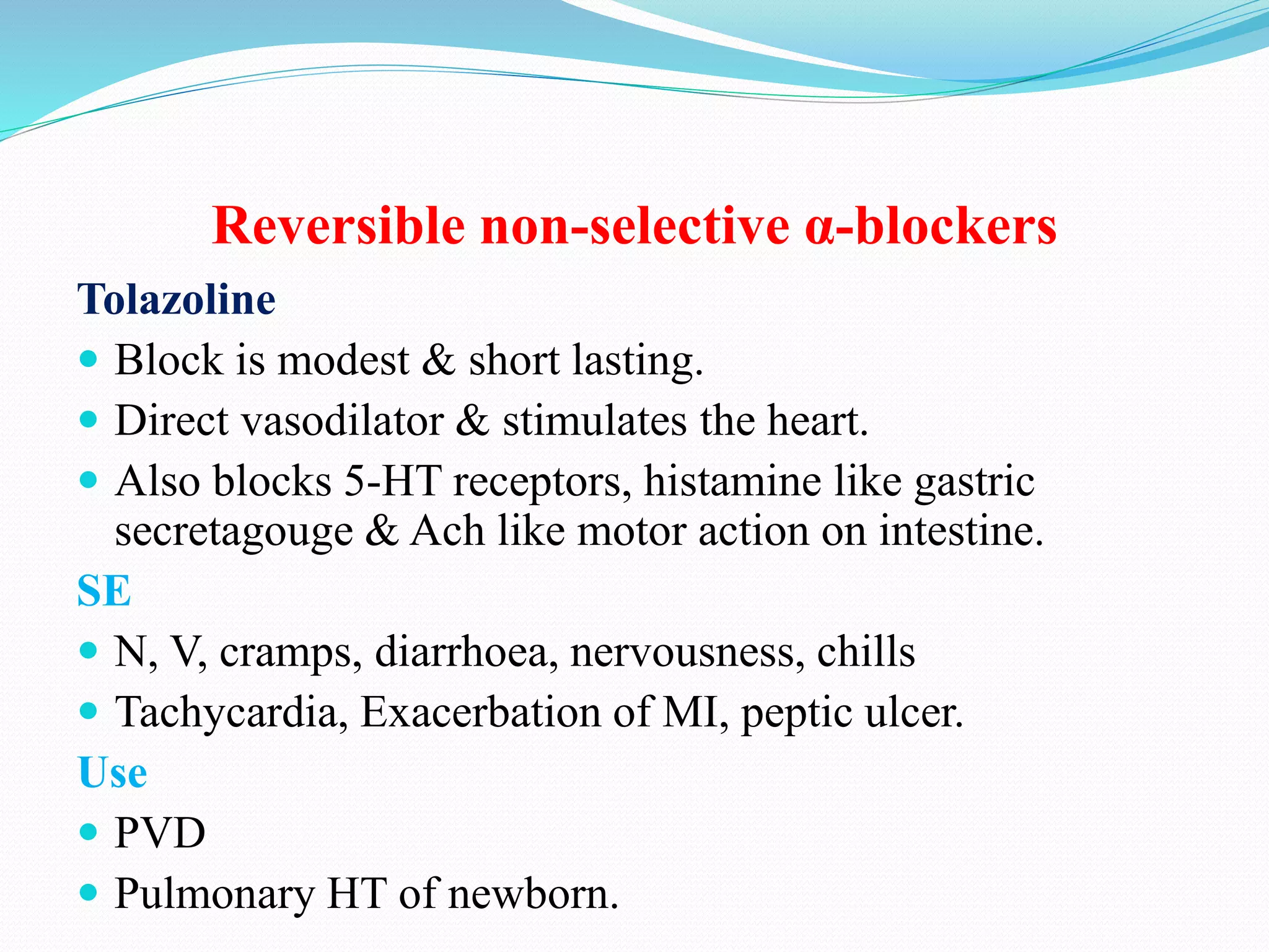 Reversible non-selective α-blockers
Tolazoline
 Block is modest & short lasting.
 Direct vasodilator & stimulates the heart.
 Also blocks 5-HT receptors, histamine like gastric
secretagouge & Ach like motor action on intestine.
SE
 N, V, cramps, diarrhoea, nervousness, chills
 Tachycardia, Exacerbation of MI, peptic ulcer.
Use
 PVD
 Pulmonary HT of newborn.
 