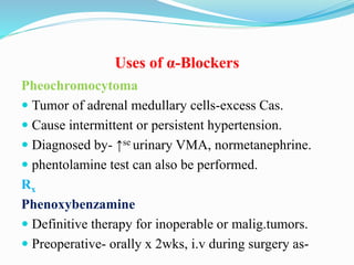Uses of α-Blockers
Pheochromocytoma
 Tumor of adrenal medullary cells-excess Cas.
 Cause intermittent or persistent hypertension.
 Diagnosed by- ↑se urinary VMA, normetanephrine.
 phentolamine test can also be performed.
Rx
Phenoxybenzamine
 Definitive therapy for inoperable or malig.tumors.
 Preoperative- orally x 2wks, i.v during surgery as-
 