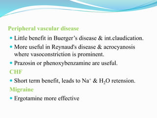 Peripheral vascular disease
 Little benefit in Buerger’s disease & int.claudication.
 More useful in Reynaud's disease & acrocyanosis
where vasoconstriction is prominent.
 Prazosin or phenoxybenzamine are useful.
CHF
 Short term benefit, leads to Na+ & H2O retension.
Migraine
 Ergotamine more effective
 
