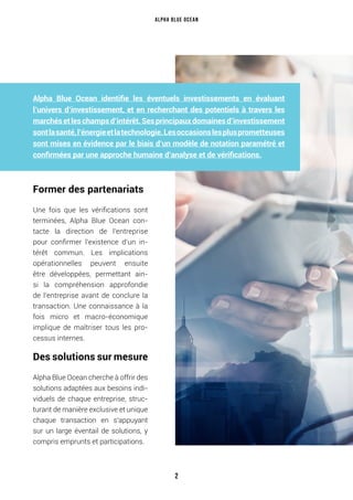 Alpha Blue Ocean identifie les éventuels investissements en évaluant
l’univers d’investissement, et en recherchant des potentiels à travers les
marchésetleschampsd’intérêt.Sesprincipauxdomainesd’investissement
sontlasanté,l’énergieetlatechnologie.Lesoccasionslesplusprometteuses
sont mises en évidence par le biais d’un modèle de notation paramétré et
confirmées par une approche humaine d’analyse et de vérifications.
Former des partenariats
Une fois que les vérifications sont
terminées, Alpha Blue Ocean con-
tacte la direction de l’entreprise
pour confirmer l’existence d’un in-
térêt commun. Les implications
opérationnelles peuvent ensuite
être développées, permettant ain-
si la compréhension approfondie
de l’entreprise avant de conclure la
transaction. Une connaissance à la
fois micro et macro-économique
implique de maîtriser tous les pro-
cessus internes.
Des solutions sur mesure
Alpha Blue Ocean cherche à offrir des
solutions adaptées aux besoins indi-
viduels de chaque entreprise, struc-
turant de manière exclusive et unique
chaque transaction en s’appuyant
sur un large éventail de solutions, y
compris emprunts et participations.
Alpha Blue Ocean
2
 