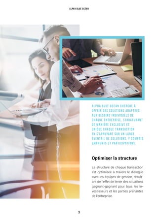 Alpha Blue Ocean cherche à
offrir des solutions adaptées
aux besoins individuels de
chaque entreprise, structurant
de manière exclusive et
unique chaque transaction
en s’appuyant sur un large
éventail de solutions, y compris
emprunts et participations.
Optimiser la structure
La structure de chaque transaction
est optimisée à travers le dialogue
avec les équipes de gestion, résult-
ant de l’effet de levier des situations
gagnant-gagnant pour tous les in-
vestisseurs et les parties prenantes
de l’entreprise.
Alpha Blue Ocean
3
 