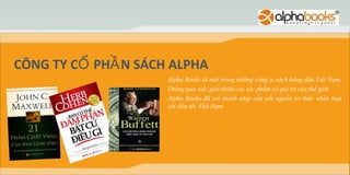CÔNG TY CỔ PHẦ N SÁCH ALPHA
                     Alpha Books là một trong những công ty sách hàng đầu Việt Nam.
                     Thông qua việc giới thiệu các tác phẩm có giá trị của thế giới,
                     Alpha Books đã trở thành nhịp cầu nối nguồn tri thức nhân loại
                     với dân tộc Việt Nam.
 
