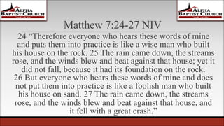 Matthew 7:24-27 NIV
24 “Therefore everyone who hears these words of mine
and puts them into practice is like a wise man who built
his house on the rock. 25 The rain came down, the streams
rose, and the winds blew and beat against that house; yet it
did not fall, because it had its foundation on the rock.
26 But everyone who hears these words of mine and does
not put them into practice is like a foolish man who built
his house on sand. 27 The rain came down, the streams
rose, and the winds blew and beat against that house, and
it fell with a great crash.”
 
