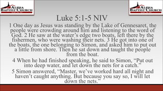 Luke 5:1-5 NIV
1 One day as Jesus was standing by the Lake of Gennesaret, the
people were crowding around him and listening to the word of
God. 2 He saw at the water’s edge two boats, left there by the
fishermen, who were washing their nets. 3 He got into one of
the boats, the one belonging to Simon, and asked him to put out
a little from shore. Then he sat down and taught the people
from the boat.
4 When he had finished speaking, he said to Simon, “Put out
into deep water, and let down the nets for a catch.”
5 Simon answered, “Master, we’ve worked hard all night and
haven’t caught anything. But because you say so, I will let
down the nets.”
 