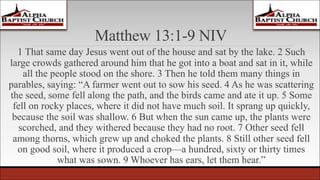 Matthew 13:1-9 NIV
1 That same day Jesus went out of the house and sat by the lake. 2 Such
large crowds gathered around him that he got into a boat and sat in it, while
all the people stood on the shore. 3 Then he told them many things in
parables, saying: “A farmer went out to sow his seed. 4 As he was scattering
the seed, some fell along the path, and the birds came and ate it up. 5 Some
fell on rocky places, where it did not have much soil. It sprang up quickly,
because the soil was shallow. 6 But when the sun came up, the plants were
scorched, and they withered because they had no root. 7 Other seed fell
among thorns, which grew up and choked the plants. 8 Still other seed fell
on good soil, where it produced a crop—a hundred, sixty or thirty times
what was sown. 9 Whoever has ears, let them hear.”
 