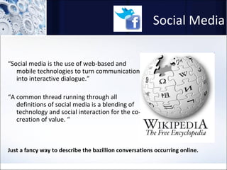 Social Media “ Social media is the use of web-based and mobile technologies to turn communication into interactive dialogue.” “ A common thread running through all definitions of social media is a blending of technology and social interaction for the co-creation of value. “ Just a fancy way to describe the bazillion conversations occurring online. 