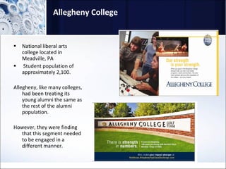 Allegheny College National liberal arts college located in Meadville, PA Student population of approximately 2,100.  Allegheny, like many colleges, had been treating its young alumni the same as the rest of the alumni population.  However, they were finding that this segment needed to be engaged in a different manner.  