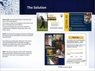 The Solution Direct mail : A personalized direct mail piece was sent to all young alumni.  There were a total of 21 variables in the direct mail piece including copy and imagery.  The personalization focused on the recipient’s involvement at Allegheny, graduation year, and donor status. Email : An email announcing the Top Class Challenge was sent to alumni just before the direct mail piece was delivered.  Two follow-up emails were delivered. The emails were personalized with 30 variables and gave updates as to which class was in the lead for the “Top Young Alumni Class” recognition. Web:  The direct mail piece and emails contained personalized URLs (PURLs) that alumni could visit. Once there, they were encouraged to make a donation. 