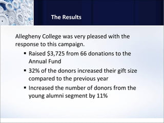 The Results Allegheny College was very pleased with the response to this campaign.  Raised $3,725 from 66 donations to the Annual Fund  32% of the donors increased their gift size compared to the previous year  Increased the number of donors from the young alumni segment by 11%  