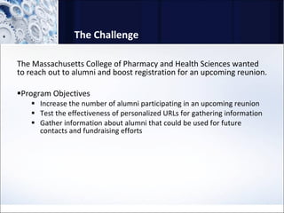 The Challenge The Massachusetts College of Pharmacy and Health Sciences wanted to reach out to alumni and boost registration for an upcoming reunion.  Program Objectives Increase the number of alumni participating in an upcoming reunion Test the effectiveness of personalized URLs for gathering information Gather information about alumni that could be used for future contacts and fundraising efforts 