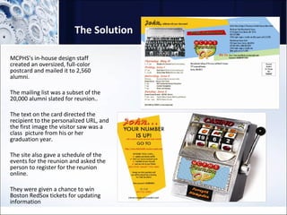 The Solution MCPHS’s in-house design staff created an oversized, full-color postcard and mailed it to 2,560  alumni.  The mailing list was a subset of the 20,000 alumni slated for reunion..  The text on the card directed the recipient to the personalized URL, and the first image the visitor saw was a class  picture from his or her graduation year.  The site also gave a schedule of the events for the reunion and asked the person to register for the reunion online. They were given a chance to win Boston RedSox tickets for updating information 