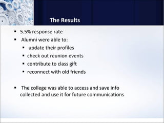 The Results 5.5% response rate Alumni were able to: update their profiles check out reunion events contribute to class gift reconnect with old friends The college was able to access and save info collected and use it for future communications 