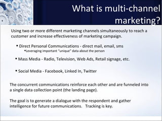 What is multi-channel marketing? Using two or more different marketing channels simultaneously to reach a customer and increase effectiveness of marketing campaign.  Direct Personal Communications - direct mail, email, sms  Leveraging important “unique” data about the person Mass Media - Radio, Television, Web Ads, Retail signage, etc. Social Media - Facebook, Linked In, Twitter The concurrent communications reinforce each other and are funneled into a single data collection point (the landing page).  The goal is to generate a dialogue with the respondent and gather intelligence for future communications.  Tracking is key.  