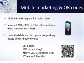 Mobile marketing & QR codes Mobile Marketing has hit mainstream In June 2010 – 93% of total US population were mobile subscribers Unlimited data and text plans are pushing usage almost beyond voice QR Codes What are they? Have you used them yet? They look like this: 