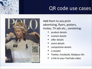 QR code use cases Add them to any print advertising, flyers, posters, invites, TV ads etc., containing: product details contact details offer details event details competition details a coupon Twitter, Facebook, MySpace IDs a link to your YouTube video 