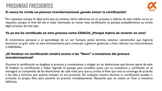 PREGUNTAS FRECUENTES
Si nunca he vivido un proceso transformacional ¿puedo tomar la certiﬁcación?
Por supuesto, aunque lo ideal sería que ya tuvieras cierta referencia en un proceso o talleres de esta índole, no es un
requisito, aunque al ﬁnal del día si estás interesado en tomar esta certiﬁcación es porque probablemente ya viviste
algún proceso de este tipo.
Yo ya me he certiﬁcado en otro proceso como COACH, ¿Porqué habría de invertir en este?
El crecimiento personal y el aprendizaje de un ser humano jamás termina, estamos convencidos que lograrás
encontrar un gran valor en este entrenamiento para comenzar a generar ganancias, o bien, reforzar tus conocimientos
y habilidades.
¿Al ﬁnalizar mi certiﬁcación tendré acceso a los "ﬂows" o mecánicas del proceso
transformacional?
Durante la certiﬁcación se desglosa el proceso y comenzamos a indagar en las distinciones que forman parte de este.
Al ﬁnalizar tu certiﬁcación y haber logrado el puntaje para acreditar, junto con tu constancia y certiﬁcado se te
entregará un compendio de las distinciones de cada nivel para que tu armes el ﬂow que más te convenga de acuerdo
a los días y horarios que quieras manejar en tus procesos. De cualquier manera durante tu certiﬁcación puedes ir
armando tu propio ﬂow para ponerlo en práctica inmediatamente. Recuerda que no existe un ﬂow o mecánica
deﬁnitiva. 
 