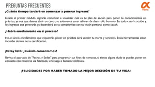 PREGUNTAS FRECUENTES
¿Cuánto tiempo tardaré en comenzar a generar ingresos?
Desde el primer módulo lograrás comenzar a visualizar cuál es tu plan de acción para poner tu conocimientos en
práctica, ya sea que desees abrir un centro o solamente crear talleres de desarrollo humano. En todo caso la acción y
los ingresos que generarás ya dependerá de tu compromiso con tu visión personal como coach.
¿Habrá enrolamiento en el proceso?
No, el único enrolamiento que requerirás poner en práctica será vender tu marca y servicios. Estás herramientas están
incluidas dentro de tu certiﬁcación.
 
¡Estoy listo! ¿Cuándo comenzamos?
Revisa el apartado de "Fechas y Sedes" para programar tus ﬁnes de semanas, si tienes alguna duda te puedes poner en
contacto con nosotros vía facebook, whatsapp o llamada telefónica.
¡FELICIDADES POR HABER TOMADO LA MEJOR DECISIÓN DE TU VIDA!
 