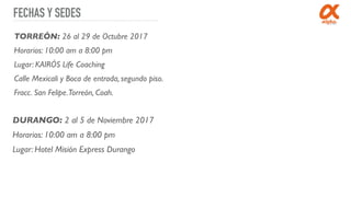 FECHAS Y SEDES
TORREÓN: 26 al 29 de Octubre 2017
Horarios: 10:00 am a 8:00 pm
Lugar: KAIRÓS Life Coaching
Calle Mexicali y Boca de entrada, segundo piso.
Fracc. San Felipe.Torreón, Coah.
DURANGO: 2 al 5 de Noviembre 2017
Horarios: 10:00 am a 8:00 pm
Lugar: Hotel Misión Express Durango
 