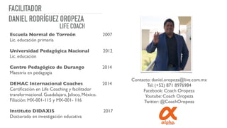 FACILITADOR
Escuela Normal de Torreón 2007
Lic. educación primaria
Universidad Pedagógica Nacional 2012
Lic. educación
Centro Pedagógico de Durango 2014
Maestría en pedagogía
DEHAC Internacional Coaches 2014
Certiﬁcación en Life Coaching y facilitador
transformacional. Guadalajara, Jalisco, México.
Filiación: MX-001-115 y MX-001- 116
Instituto DIDAXIS 2017
Doctorado en investigación educativa
DANIEL RODRÍGUEZ OROPEZA
LIFE COACH
Contacto: daniel.oropeza@live.com.mx
Tel: (+52) 871 8976984
Facebook: Coach Oropeza
Youtube: Coach Oropeza
Twitter: @CoachOropeza
 