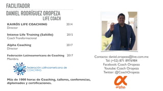 FACILITADOR
KAIRÓS LIFE COACHING 2014
Director
Intense Life Training (Saltillo) 2015
Coach Transformacional
Alpha Coaching 2017
Director
Federación Latinoamericana de Coaching 2017
Miembro.
Más de 1000 horas de Coaching, talleres, conferencias,
diplomados y certiﬁcaciones.
DANIEL RODRÍGUEZ OROPEZA
LIFE COACH
Contacto: daniel.oropeza@live.com.mx
Tel: (+52) 871 8976984
Facebook: Coach Oropeza
Youtube: Coach Oropeza
Twitter: @CoachOropeza
 