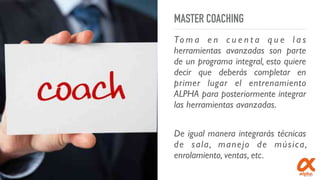 MASTER COACHING
To m a e n c u e n t a q u e l a s
herramientas avanzadas son parte
de un programa integral, esto quiere
decir que deberás completar en
primer lugar el entrenamiento
ALPHA para posteriormente integrar
las herramientas avanzadas.
De igual manera integrarás técnicas
de sala, manejo de música,
enrolamiento, ventas, etc.
 