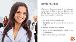 MASTER COACHING
Al terminar el entrenamiento de herramientas
avanzadas, tendrás un espacio posterior de
60 días para completar las asignaciones para
tu evaluación, estas contemplan:
• Carta de logros extraordinarios
• Completar cierto número de horas como
staff.
• Facilitar un taller de tu autoría.
• Crear un Video profesional y subirlo a tus
redes sociales.
• Sesiones de coaching observados.
 
