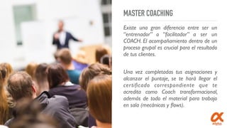 MASTER COACHING
Existe una gran diferencia entre ser un
“entrenador” o “facilitador” a ser un
COACH. El acompañamiento dentro de un
proceso grupal es crucial para el resultado
de tus clientes.
Una vez completadas tus asignaciones y
alcanzar el puntaje, se te hará llegar el
certiﬁcado correspondiente que te
acredita como Coach transformacional,
además de todo el material para trabajo
en sala (mecánicas y ﬂows).
 