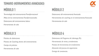 TEMARIO (HERRAMIENTAS AVANZADAS)
MÓDULO 1 MÓDULO 2
MÓDULO 4MÓDULO 3
Terminología del entrenamientoTransformacional
Mitos de los entrenamientosTransformacionales
Distinciones del entrenamiento básico
Herramientas de sala
Distinciones del entrenamiento Avanzado
Herramientas de coaching en el entrenamiento Avanzado
Herramientas de sala
Práctica de distinciones
Práctica de Coaching dentro del entrenamiento
Campo de práctica
Herramientas de sala
Distinciones del Programa de Liderazgo (PL)
Herramientas de venta y enrolamiento
Práctica de herramientas de enrolamiento
Alineación del proceso de seguimiento
Entrega de constancias.
 