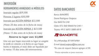 INVERSIÓN
DATOS BANCARIOSHERRAMIENTAS AVANZADAS (4 MÓDULOS)
Inversión regular: $29,500.
Primeros 5 lugares: $20,500
Inversión por ACCIÓN RÁPIDA $22,500.
(Hasta 20 días antes de la fecha de inicio)
Inversión por ACCIÓN RÁPIDA 2: $23,500
(Hasta 15 días antes de la fecha de inicio)
Una vez que hayas reservado tu lugar se congela
la tarifa en relación a la fecha en que hayas
hecho el depósito, el resto debe ser liquidado por
lo menos 10 días antes del entrenamiento.
Banco: BANORTE
Daniel Rodríguez Oropeza
Cta: 0602761240
Clabe: 072 060 00602761240 1
Tarjeta: 4915 6693 5888 6818
Tel yWhatsApp: 8718976984
E-mail: daniel.oropeza@live.com.mx
*En caso de requerir factura agregar el IVA
Reserva tu lugar con: $3,000
*Precios expresados en pesos mexicanos
 