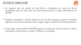 EN CASO DE CANCELACIÓN
➤ En cualquier caso de cambio de sede, fecha o cancelación por parte del cliente
participante hasta 25 días antes del entrenamiento genera un gasto administrativo de
$2,500.
➤ Cualquier cancelación o cambio después de los 25 días de gracia no genera reembolso
alguno por lo cual sería necesario ceder el lugar a algún enrolado del cliente participante.
➤ Si por algún motivo ALPHA COACHING genera el cambio de sede y/o horario, el cliente
participante tendrá derecho a exigir el 100% de su reembolso.
 