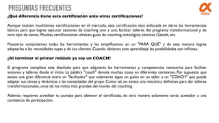 PREGUNTAS FRECUENTES
¿Qué diferencia tiene esta certiﬁcación ante otras certiﬁcaciones?
Aunque existen muchísimas certiﬁcaciones en el mercado, esta certiﬁcación está enfocada en darte las herramientas
básicas para que logres ejecutar sesiones de coaching uno a uno, facilitar talleres del programa transformacional y de
otro tipo de temas. Muchas certiﬁcaciones ofrecen guías de coaching ontológico, técnicas Gestalt, etc. 
Nosotros conjuntamos todas las herramientas y las simpliﬁcamos en un "PARA QUÉ" y de esta manera logres
adaptarlas a las necesidades tuyas y de tus clientes. Cuando obtienes este aprendizaje las posibilidades son inﬁnitas.
¿Al terminar el primer módulo ya soy un COACH?
El programa completo esta diseñado para que adquieras las herramientas y competencias necesarias para facilitar
sesiones y talleres desde el inicio. La palabra "coach" denota muchas cosas en diferentes contextos. Por supuesto que
existe una gran diferencia entre un "facilitador" que solamente sigue un guión en un taller a un "COACH" que pueda
adaptar sus temas y dinámicas a las necesidades del grupo. Como tal, no existe una mecánica deﬁnitiva para dar talleres
transformacionales, unos de los mitos más grandes del mundo del coaching.
Además requieres acreditar tu puntaje para obtener el certiﬁcado, de otra manera solamente serás acreedor a una
constancia de participación.
 