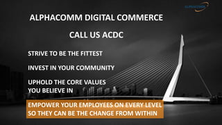 ALPHACOMM DIGITAL COMMERCE
CALL US ACDC
UPHOLD THE CORE VALUES
YOU BELIEVE IN
STRIVE TO BE THE FITTEST
INVEST IN YOUR COMMUNITY
EMPOWER YOUR EMPLOYEES ON EVERY LEVEL
SO THEY CAN BE THE CHANGE FROM WITHIN
 