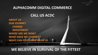 CALL US ACDC
WE BELIEVE IN SURVIVAL OF THE FITTEST
ALPHACOMM DIGITAL COMMERCE
ABOUT US
OUR JOURNEY
CHANGE
INVESTMENT
WHERE ARE WE NOW?
WHAT HAVE WE LEARNED?
WHAT CAN YOU LEARN FROM US
 