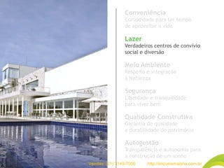 Conveniência
Comodidade para ter tempo
de aproveitar a vida
Lazer
Verdadeiros centros de convívio
social e diversão
Meio Ambiente
Respeito e integração
à Natureza
Segurança
Liberdade e tranquilidade
para viver bem
Qualidade Construtiva
Garantia de qualidade
e durabilidade do patrimônio
Autogestão
Transparência e autonomia para
a construção de um sonho
Vendas: (21) 3149-7000 http://imoveismaisrio.com.br
 