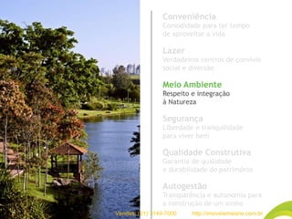 Conveniência
Comodidade para ter tempo
de aproveitar a vida
Lazer
Verdadeiros centros de convívio
social e diversão
Meio Ambiente
Respeito e integração
à Natureza
Segurança
Liberdade e tranquilidade
para viver bem
Qualidade Construtiva
Garantia de qualidade
e durabilidade do patrimônio
Autogestão
Transparência e autonomia para
a construção de um sonho
Vendas: (21) 3149-7000 http://imoveismaisrio.com.br
 
