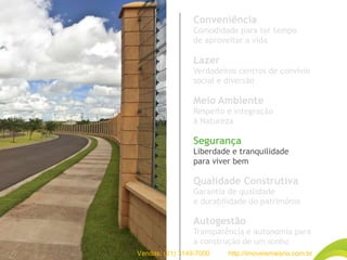 Conveniência
Comodidade para ter tempo
de aproveitar a vida
Lazer
Verdadeiros centros de convívio
social e diversão
Meio Ambiente
Respeito e integração
à Natureza
Segurança
Liberdade e tranquilidade
para viver bem
Qualidade Construtiva
Garantia de qualidade
e durabilidade do patrimônio
Autogestão
Transparência e autonomia para
a construção de um sonho
Vendas: (21) 3149-7000 http://imoveismaisrio.com.br
 