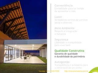Conveniência
Comodidade para ter tempo
de aproveitar a vida
Lazer
Verdadeiros centros de convívio
social e diversão
Meio Ambiente
Respeito e integração
à Natureza
Segurança
Liberdade e tranquilidade
para viver bem
Qualidade Construtiva
Garantia de qualidade
e durabilidade do patrimônio
Autogestão
Transparência e autonomia para
a construção de um sonho
Vendas: (21) 3149-7000 http://imoveismaisrio.com.br
 