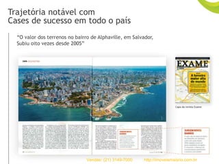 “O valor dos terrenos no bairro de Alphaville, em Salvador,
Subiu oito vezes desde 2005”
Trajetória notável com
Cases de sucesso em todo o país
Vendas: (21) 3149-7000 http://imoveismaisrio.com.br
 