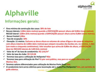 93empreendimentos
em projeto
257
106
25
Residenciais
Comerciais
Estados
Alphaville
Informações gerais:
 Área mínima de construção das casas: 30% do lote
 Recuos laterais: 2,00m (dois metros) quando a EDIFICAÇÃO possuir altura até 9,00m (nove metros);
RECUO lateral: 3,00m (três metros) quando a EDIFICAÇÃO possuir altura acima 9,00m (nove metros);
 Recuo Frontal:5,00m
 Taxa de ocupação: 50%
 Elevação: 11 metros. Excluem-se dessa altura os volumes de caixas d’água e de casas de máquinas
com altura máxima de 2,00m (dois metros) que estejam recuados das bordas em, no mínimo, 1,50m
(um metro e cinquenta centímetros). Vale ressaltar que acima de 9,00m de altura, a EDIFICAÇÃO
deve ter RECUOS laterais de 3,00 (três metros)
 Valor do m² da taxa de condomínio: R$ 3,41/m²
 Valor da taxa do clube: R$ 519,38
 Teremos taxa para a utilização do Heliponto? Não
 Teremos taxa para utilização do Píer? O píer será público, mas para os serviços oferecidos pela
Marina: Sim.
 Teremos valores diferenciados para utilização da Marina Porto Real? Sim.
 O condomínio terá carros elétricos para locomoção até o clube/Píer/Heliponto? Sim, um carrinho de
golfe elétrico. Vendas: (21) 3149-7000 http://imoveismaisrio.com.br
 