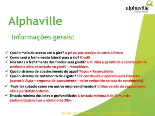 93empreendimentos
em projeto
257
106
25
Residenciais
Comerciais
Estados
Alphaville
Informações gerais:
 Qual o meio de acesso até o píer? A pé ou por serviço de carro elétrico
 Como será o fechamento lateral para o rio? Gradil
 Nos lotes o fechamento dos fundos será gradil? Sim. Não é permitida a construção de
nenhuma obra encostada no gradil – monobloco.
 Qual o sistema de abastecimento de agua? Poços + Reservatório.
 Qual o sistema de tratamento de esgoto? ETE construída e operada pela Opersan.
(parceria Ausa + empresa de saneamento – valor embutido na taxa de condomínio).
 Pode ter subsolo como em outros empreendimentos? última versão do regulamento
não é permitido subsolo
 Testada mínima dos lotes e profundidade: A testada mínima é de 20m, e de
profundidade temos o mínimo de 29m.
Vendas: (21) 3149-7000 http://imoveismaisrio.com.br
 