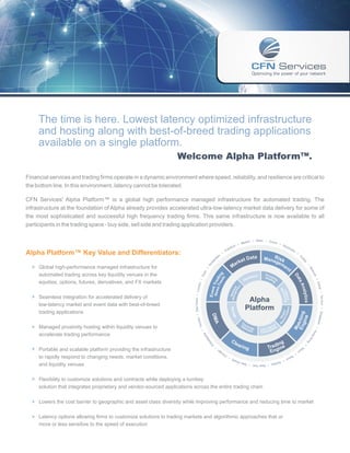 The time is here. Lowest latency optimized infrastructure
     and hosting along with best-of-breed trading applications
     available on a single platform.
                                                                  Welcome Alpha Platform™.

Financial services and trading firms operate in a dynamic environment where speed, reliability, and resilience are critical to
the bottom line. In this environment, latency cannot be tolerated.

CFN Services' Alpha Platform™ is a global high performance managed infrastructure for automated trading. The
infrastructure at the foundation of Alpha already provides accelerated ultra-low-latency market data delivery for some of
the most sophisticated and successful high frequency trading firms. This same infrastructure is now available to all
participants in the trading space - buy side, sell side and trading application providers.

                                                                                                                                                                     • Milan • Zuric
                                                                                                                                                           adrid                    h •
                                                                                                                                                        • M                             Sto
                                                                                                                                                     rt
                                                                                                                                                  kfu                                      ckh
                                                                                                                                              ran                                             olm
Alpha Platform™ Key Value and Differentiators:                                                                                       •
                                                                                                                                          F
                                                                                                                                                                                                                   •
                                                                                                                                                                                                                           Tu
                                                                                                                               am                                   at a        R
                                                                                                                                                                            Mana isk                                         r
                                                                                                                             rd
                                                                                                                                                      et D




                                                                                                                                                                                                                             ke
                                                                                                                                                                                gem
                                                                                                                                                  ark
                                                                                                                         e
                                                                                                                     st




                                                                                                                                                                                                                               y
                                                                                                                    Am




                                                                                                                                                 M                                   en




                                                                                                                                                                                                                                  •
  † Global high-performance managed infrastructure for




                                                                                                                                                                                                                                       Mo
                                                                                                                                                                                                     t
                                                                                                              •




                                                                                                                                                                                                                                         sc
                                                                                                                s
                                                                                                             ari




     automated trading across key liquidity venues in the
                                                                                                                                   ed g




                                                                                                                                                                                                                                           ow
                                                                                                                                                                             Pro




                                                                                                                                                                                                               Da
                                                                                                                                                                     ar e
                                                                                                                                 Fe in




                                                                                                                                                                             Hosximi
                                                                                                         • P




                                                                                                                                                                  rdw
                                                                                                                                     s
                                                                                                                    New Trad




                                                                                                                                                                Ha               t in t y




                                                                                                                                                                                                                                              • D
                                                                                                                                                                                                                 ta
                                                                                                                                                                                     g
     equities, options, futures, derivatives, and FX markets
                                                                                                     don




                                                                                                                                                                                                                           An


                                                                                                                                                                                                                                                 ubai
                                                                                                                                                            t
                                                                                                                                                          en
                                                                                                                         t




                                                                                                                                                     gemrk
                                                                                                                         s
                                                                                      Sao Paulo • Lon



                                                                                                                    Ev en




                                                                                                                                                                                            Mo
                                                                                                                                                 Mana two




                                                                                                                                                                                                                             alytics
                                                                                                                                                                                             Latitoring




                                                                                                                                                                                                                                                      • Tel Aviv • Singapo
                                                                                                                                                                                               n
                                                                                                                                                    e




                                                                                                                                                                                                ency



  † Seamless integration for accelerated delivery of
                                                                                                                                                N




                                                                                                                                                                 Alpha
     low-latency market and event data with best-of-breed
                                                                                                                                                                Platform
     trading applications
                                                                                 to •
                                                                             oron




                                                                                                                                                                                                                                                                          re


  † Managed proximity hosting within liquidity venues to
                                                                          • T




                                                                                                                                                                                                                                       Ho                                    •
                                                                                                                 ia




     accelerate trading performance
                                                                                                                                                                                                                                         ng
                                                                                                              lph




                                                                                                                                                                                                                                            Ko
                                                                                                           de




                                                                                                                                                                                                                                               n
                                                                                                       ila




                                                                                                                                                                                                                                   g
                                                                                                     Ph




                                                                                                                                                                                                                                  •




                                                                                                                                                                                                                           To
  † Portable and scalable platform providing the infrastructure
                                                                                                                             •                                                                                               ky
                                                                                                                                       go                                                                              o
                                                                                                                                    ica                                                                        •
                                                                                                                                  Ch                                                                      Se
     to rapidly respond to changing needs, market conditions,                                                                                  ou
                                                                                                                                                 l •                             ey
                                                                                                                                                                                    •
                                                                                                                                                     Syd
                                                                                                                                                        ney                  Jers
     and liquidity venues                                                                                                                                   • New York • New




  † Flexibility to customize solutions and contracts while deploying a turnkey
     solution that integrates proprietary and vendor-sourced applications across the entire trading chain

  † Lowers the cost barrier to geographic and asset class diversity while improving performance and reducing time to market


  † Latency options allowing firms to customize solutions to trading markets and algorithmic approaches that or
     more or less sensitive to the speed of execution
 