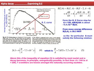 A = 151
Average
binding
Energy
per
nucleon
B
ave
=BE/A
(MeV/A)
B. E. curve







−
= −
A
A
B 3
10
7
.
7
4
3
.
28 which is A
A
B 3
10
7
.
7
075
.
7 −

+
=
Form the B. E Curve slop for
A ≈ 120, d(B/A)/dA is about
−7.7×10−3 MeV.
From mass energy difference
B(2,4), is 28.3 MeV
so the for particular A must
satisfy the following relation:






+
=

−
−
−

A
B
A
A
B
A
A
B
A
Z
B
A
Z
B
B
d
)
/
(
d
4
d
d
4
)
4
,
2
(
)
,
(
)
4
,
2
(
(5)
Above this A the inequality of equation (3) is satisfied by most nuclei and α-
decay becomes, in principle, energetically possible. In fact from A = 144 to A
= 206, 7 α-emitters are known amongst the naturally occurring nuclides.
Alpha decay ………………….Examining B.E
(4)
10
 