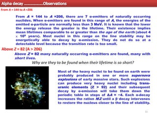 11
From A = 144 to A =206, there are 7 α-emitters of naturally occurring
nuclides. When α-emitters are found in this range of A, the energies of the
emitted α-particle are normally less than 3 MeV. It is known that the lower
the energy release the greater is the lifetime. Their existence implies
mean lifetimes comparable to or greater than the age of the earth (about 4
× 109 years). Most nuclei in this range on the line stability may be
energetically able to decay by α-emission. They do not do so at a
detectable level because the transition rate is too small.
From A = 144 to A =206
Most of the heavy nuclei to be found on earth were
probably produced in one or more supernova
explosions of early massive stars. Such explosions
can produce very heavy nuclei including trans-
uranic elements (Z > 92) and their subsequent
decay by α-emission will take them down the
periodic table in steps of ΔA = −4. Each α-decay
increases the ration N/Z until a β- decay intervenes
to restore the nucleus closer to the line of stability.
Above Z = 82 many naturally occurring α-emitters are found, many with
short lives.
Why are they to be found when their lifetime is so short?
Above Z = 82 (A > 206)
Alpha decay ……………….Observations
 