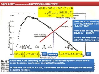Alpha decay ………………….Examining B.E (clear view)
(4)







−
= −
A
A
B 3
10
7
.
7
4
3
.
28 which is A
A
B 3
10
7
.
7
075
.
7 −

+
=
Form the B. E Curve slop
A ≈ 150, d(B/A)/dA is abo
−7.7×10−3 MeV.
From mass energy differ
B(2,4), is `~ 28 MeV
so the for particular A
satisfy the following rela






+
=

−
−
−

A
B
A
A
B
A
A
B
A
Z
B
A
Z
B
B
d
)
/
(
d
4
d
d
4
)
4
,
2
(
)
,
(
)
4
,
2
(
(5)
Above this A the inequality of equation (3) is satisfied by most nuclei and α-
decay becomes, in principle, energetically possible.
In fact from A = 144 to A = 206, 7 α-emitters are known amongst the naturally
occurring nuclides.
(4)
14
 