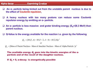 8
❑ An α- particle being kicked out from the unstable parent nucleus is due to
the effect of Coulomb repulsion.
❑ A heavy nucleus with too many protons can reduce some Coulomb
repulsion energy by emitting an α- particle.
❑ An α- particle is less massive and grater binding energy. (EB=28.3 MeV) than
parent nucleus.
❑ Q-Value is the energy available for the reaction i.e. given by the following
Alpha decay ………………….Examining Q-value
2
2
]c
Particle
Alpha
of
Mass
Nucleus
dauchter
of
Mass
Nucleus
Parent
of
[Mass
)]
4
,
2
(
)
4
,
2
(
)
,
(
[
−
−
=
−
−
−
−
=


Q
or
c
M
A
Z
M
A
Z
M
Q
The available energy Qα goes into the kinetic energies of the α-
particle and of the recoil of the daughter nucleus.
If Qα > 0, α-decay is energetically possible
 