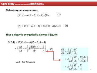 Alpha decay ………………….Examining B.E
9
)
,
(
)
4
,
2
(
)
4
,
2
( A
Z
B
B
A
Z
B
Q −
+
−
−
=

He
)
4
,
2
(
)
,
( 4
2
+
−
−
→ A
Z
A
Z
Thus α-decay is energetically allowed if (Q>0)






+
=

−
−
−

A
B
A
A
B
A
A
B
A
Z
B
A
Z
B
B
d
)
/
(
d
4
d
d
4
)
4
,
2
(
)
,
(
)
4
,
2
(
A
B
A
B
A
A
A
A
A
B
A
B
A
A
A
B
A
A
A
B
+






=






+






=






=
d
d
d
d
d
d
d
d
d
d
Alpha decay can also express as;
A=4 , Z=2 for Alpha
(2)
(1)
(3)
 
