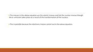 The masses in the above equation are the atomic masses and not the nuclear masses though
the α -emission takes place as a result of the transformation of the nucleus .
This is possible because the electronic masses cancel out in the above equation.
 