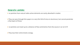 Range of α – particles:
 α–particles from natural radio-active elements are easily absorbed in matter.
They can pass through thin paper or a very thin foil of mica or aluminium, but cannot penetrate
a few layers of these.
 α–particles can travel up to a distance of few centimetres from the source in air at S.T.P.
They lose their entire kinetic energy.
 