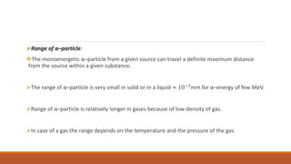 Range of α–particle:
The monoenergetic α–particle from a given source can travel a definite maximum distance
from the source within a given substance.
The range of α–particle is very small in solid or in a liquid ≈ 10−3
mm for α–energy of few MeV.
Range of α–particle is relatively longer in gases because of low-density of gas.
In case of a gas the range depends on the temperature and the pressure of the gas.
 