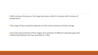 With increase of pressure, the range decreases, while it increases with increase of
temperature.
The range of the α–particle depends on their initial velocity or kinetic energy.
Accurate measurements of the ranges of α–particles of different velocities gives the
relationship between the two quantities R = R(v).
 